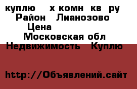 куплю 3- х комн. кв- ру › Район ­ Лианозово › Цена ­ 11 000 000 - Московская обл. Недвижимость » Куплю   